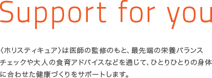 Support for you 〈ホリスティキュア〉は医師の監修のもと、最先端の栄養バランスチェックや大人の食育アドバイスなどを通じて、ひとりひとりの身体に合わせた健康づくりをサポートします。