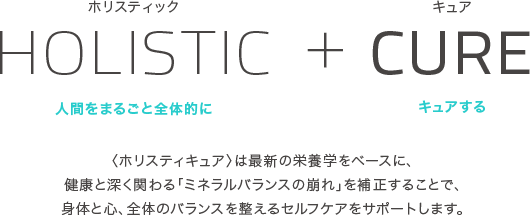 HOLISTIC + CURE 人間をまるごと全体的にキュアする　ホリスティキュアは最新の栄養学をベースに、健康と深く関わる「ミネラルバランスの崩れ」を補正することで、体と心、全体のバランスを整えるセルフケアをサポートします。