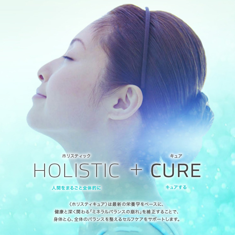 HOLISTIC + CURE 人間をまるごと全体的にキュアする　ホリスティキュアは最新の栄養学をベースに、健康と深く関わる「ミネラルバランスの崩れ」を補正することで、体と心、全体のバランスを整えるセルフケアをサポートします。