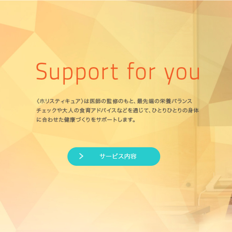 Support for you 〈ホリスティキュア〉は医師の監修のもと、最先端の栄養バランスチェックや大人の食育アドバイスなどを通じて、ひとりひとりの身体に合わせた健康づくりをサポートします。