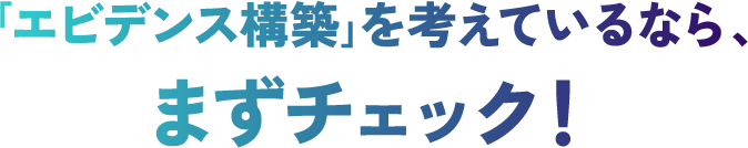 ｢エビデンス構築｣を考えているなら、まずチェック！