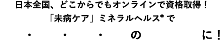 日本全国、どこからでもオンラインで資格取得！「未病ケア」ミネラルヘルス®で美活・婚活・妊活・健活の「プロ」に！