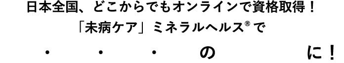 日本全国、どこからでもオンラインで資格取得！「未病ケア」ミネラルヘルス®で美活・婚活・妊活・健活の「プロ」に！